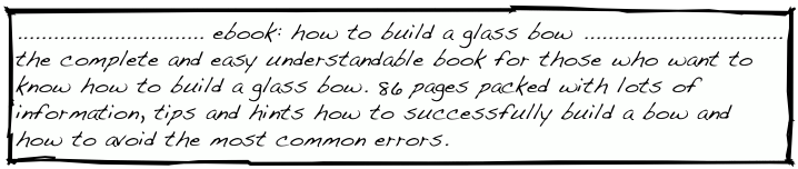 ............................... ebook: how to build a glass bow .................................
the complete and easy understandable book for those who want to know how to build a glass bow. 86 pages packed with lots of information, tips and hints how to successfully build a bow and how to avoid the most common errors.